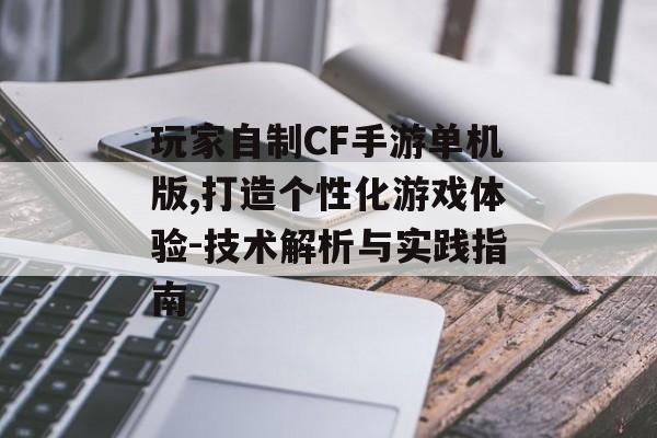 玩家自制CF手游单机版,打造个性化游戏体验-技术解析与实践指南