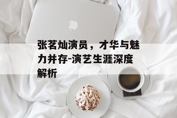 张茗灿演员，才华与魅力并存-演艺生涯深度解析
