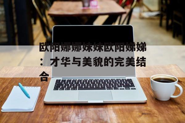 欧阳娜娜妹妹欧阳娣娣：才华与美貌的完美结合