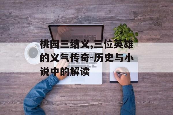 桃园三结义,三位英雄的义气传奇-历史与小说中的解读