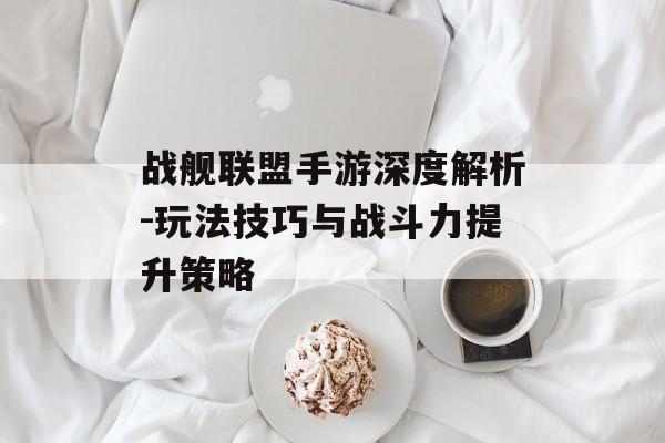 战舰联盟手游深度解析-玩法技巧与战斗力提升策略
