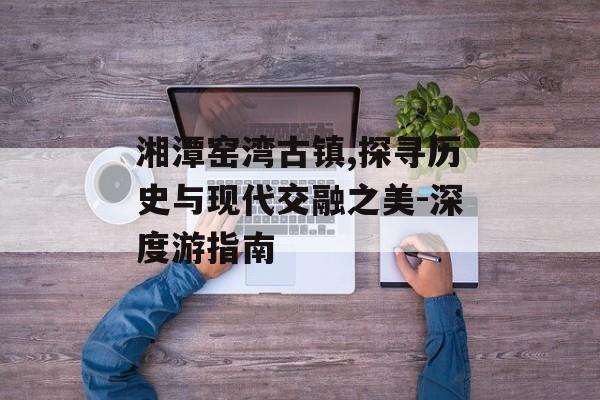 湘潭窑湾古镇,探寻历史与现代交融之美-深度游指南