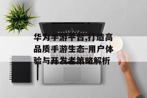 华为手游平台,打造高品质手游生态-用户体验与开发者策略解析
