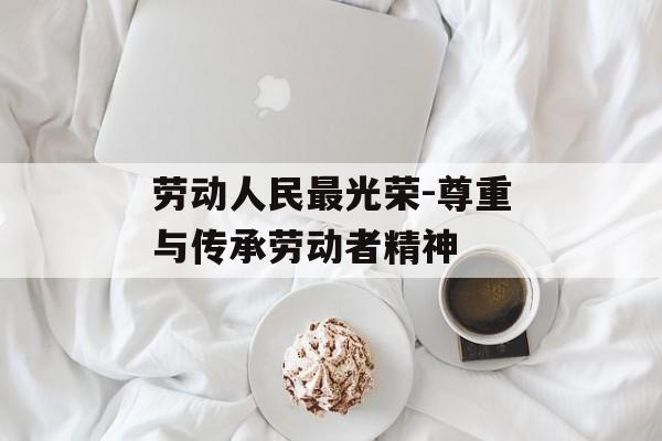 劳动人民最光荣-尊重与传承劳动者精神