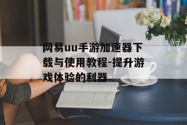 网易uu手游加速器下载与使用教程-提升游戏体验的利器