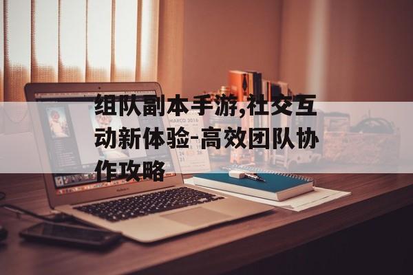组队副本手游,社交互动新体验-高效团队协作攻略