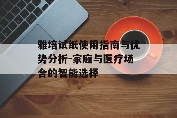 雅培试纸使用指南与优势分析-家庭与医疗场合的智能选择