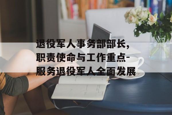 退役军人事务部部长,职责使命与工作重点-服务退役军人全面发展