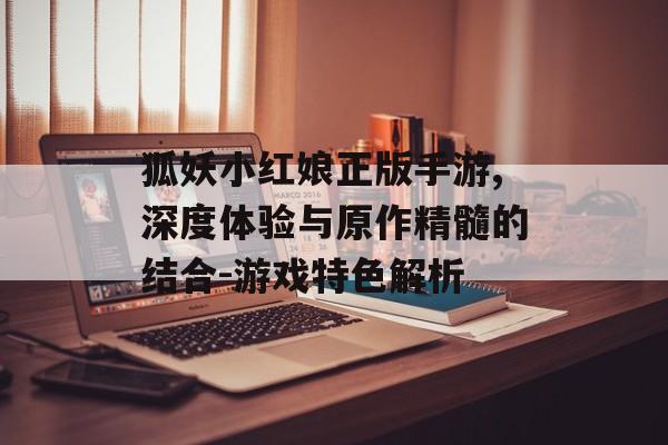 狐妖小红娘正版手游,深度体验与原作精髓的结合-游戏特色解析