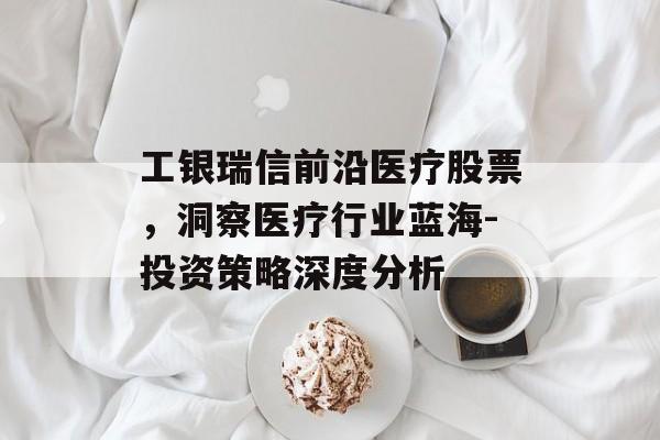 工银瑞信前沿医疗股票，洞察医疗行业蓝海-投资策略深度分析