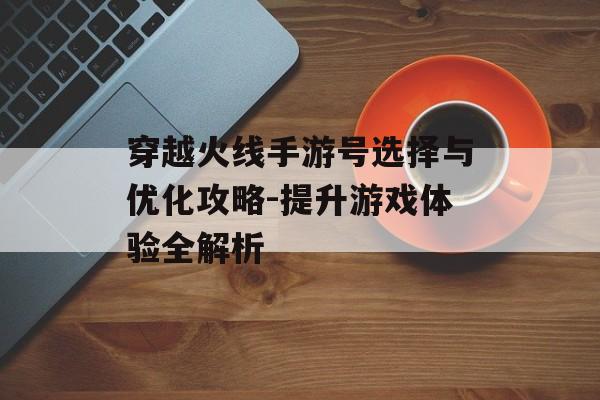 穿越火线手游号选择与优化攻略-提升游戏体验全解析