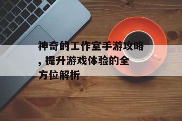 神奇的工作室手游攻略, 提升游戏体验的全方位解析