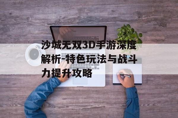 沙城无双3D手游深度解析-特色玩法与战斗力提升攻略