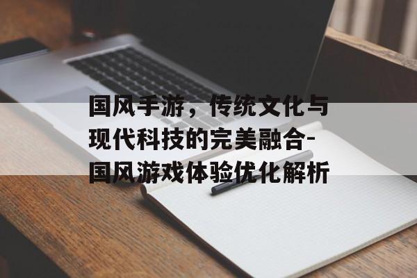 国风手游，传统文化与现代科技的完美融合-国风游戏体验优化解析