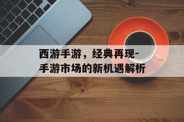 西游手游，经典再现-手游市场的新机遇解析