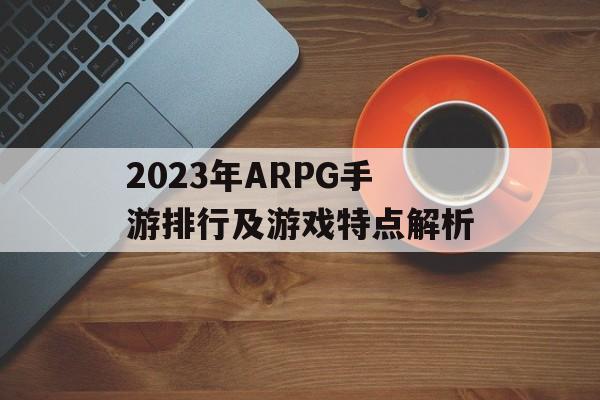 2023年ARPG手游排行及游戏特点解析