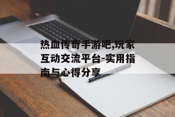 热血传奇手游吧,玩家互动交流平台-实用指南与心得分享
