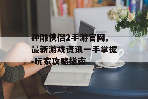 神雕侠侣2手游官网,最新游戏资讯一手掌握-玩家攻略指南