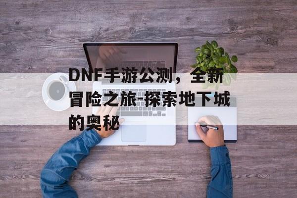 DNF手游公测，全新冒险之旅-探索地下城的奥秘