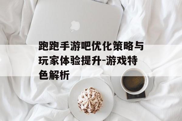 跑跑手游吧优化策略与玩家体验提升-游戏特色解析