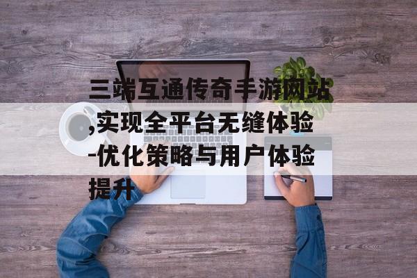 三端互通传奇手游网站,实现全平台无缝体验-优化策略与用户体验提升