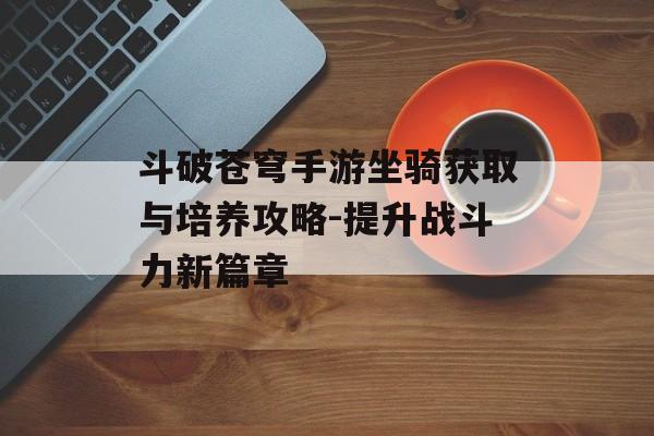 斗破苍穹手游坐骑获取与培养攻略-提升战斗力新篇章