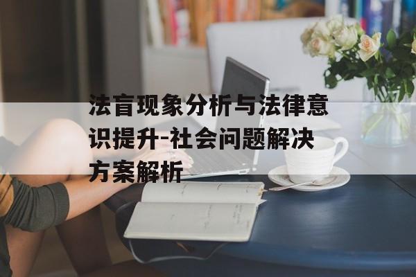 法盲现象分析与法律意识提升-社会问题解决方案解析