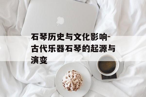 石琴历史与文化影响-古代乐器石琴的起源与演变
