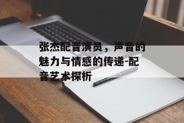 张杰配音演员，声音的魅力与情感的传递-配音艺术探析