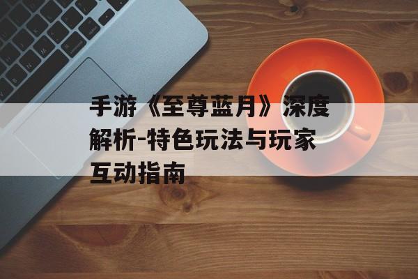 手游《至尊蓝月》深度解析-特色玩法与玩家互动指南