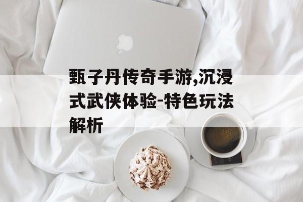 甄子丹传奇手游,沉浸式武侠体验-特色玩法解析