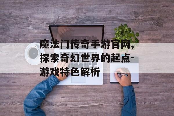 魔法门传奇手游官网,探索奇幻世界的起点-游戏特色解析