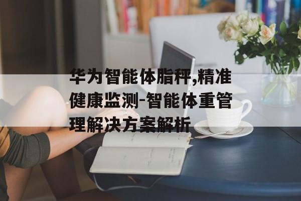 华为智能体脂秤,精准健康监测-智能体重管理解决方案解析