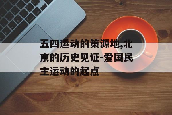 五四运动的策源地,北京的历史见证-爱国民主运动的起点