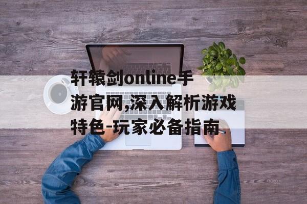 轩辕剑online手游官网,深入解析游戏特色-玩家必备指南