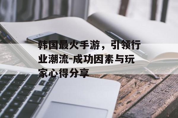 韩国最火手游，引领行业潮流-成功因素与玩家心得分享