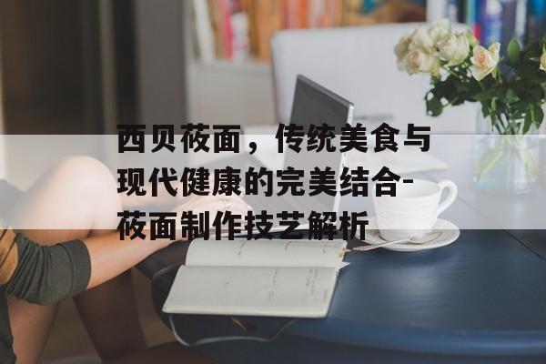 西贝莜面，传统美食与现代健康的完美结合-莜面制作技艺解析