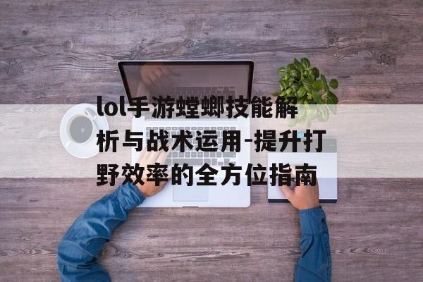 lol手游螳螂技能解析与战术运用-提升打野效率的全方位指南
