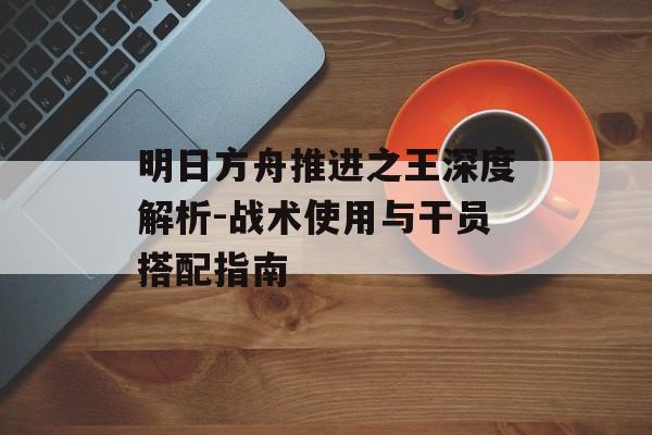 明日方舟推进之王深度解析-战术使用与干员搭配指南