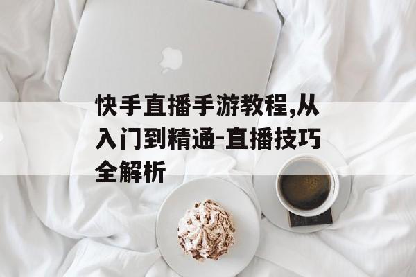 快手直播手游教程,从入门到精通-直播技巧全解析