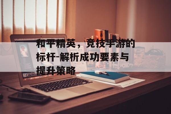 和平精英，竞技手游的标杆-解析成功要素与提升策略