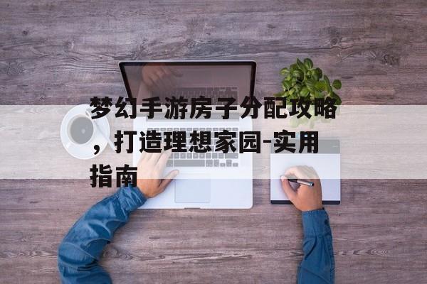 梦幻手游房子分配攻略，打造理想家园-实用指南