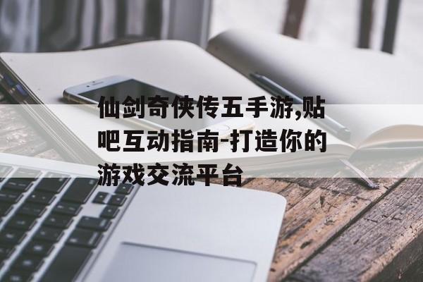 仙剑奇侠传五手游,贴吧互动指南-打造你的游戏交流平台