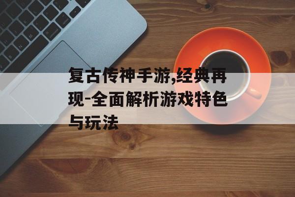 复古传神手游,经典再现-全面解析游戏特色与玩法