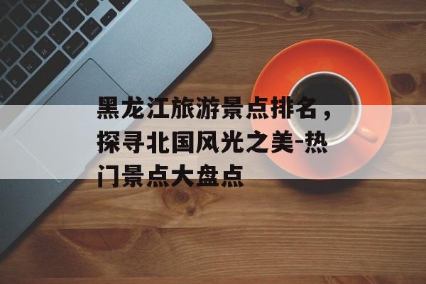 黑龙江旅游景点排名，探寻北国风光之美-热门景点大盘点
