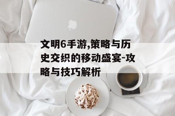 文明6手游,策略与历史交织的移动盛宴-攻略与技巧解析
