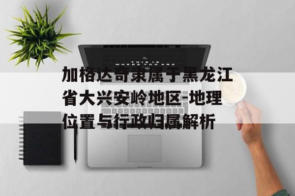 加格达奇隶属于黑龙江省大兴安岭地区-地理位置与行政归属解析