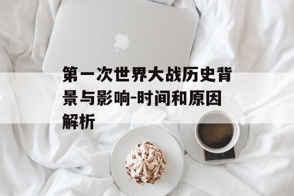 第一次世界大战历史背景与影响-时间和原因解析