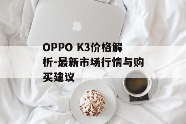 OPPO K3价格解析-最新市场行情与购买建议