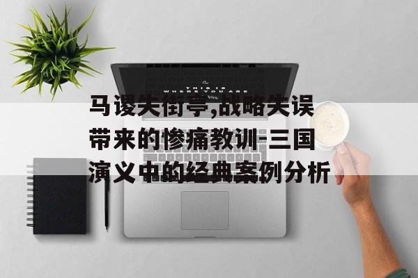 马谡失街亭,战略失误带来的惨痛教训-三国演义中的经典案例分析